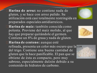 Harina de arroz: no contiene nada de
gluten, y se hace con arroz pulido. Su
utilización está casi totalmente restringida en
preparados especiales antidiarreicos.
Harina de maíz: también conocida como
polenta. Proviene del maíz molido, al que
hay que preparar quitándole el germen.
Contiene un 8% de grasa y nada de gluten.
Harina de centeno: aunque esté
refinada, presenta un color más oscuro que la
del trigo. Contiene una buena cantidad de
gluten que la hace panificable. El pan que se
obtiene de ésta es compacto, pero muy
sabroso, especialmente dulzón debido a su
contenido de hidratos de carbono.
 