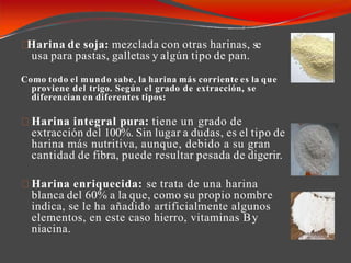 Harina de soja: mezclada con otras harinas, se
usa para pastas, galletas y algún tipo de pan.
Como todo el mundo sabe, la harina más corriente es la que
proviene del trigo. Según el grado de extracción, se
diferencian en diferentes tipos:
Harina integral pura: tiene un grado de
extracción del 100%. Sin lugar a dudas, es el tipo de
harina más nutritiva, aunque, debido a su gran
cantidad de fibra, puede resultar pesada de digerir.
Harina enriquecida: se trata de una harina
blanca del 60% a la que, como su propio nombre
indica, se le ha añadido artificialmente algunos
elementos, en este caso hierro, vitaminas By
niacina.
 