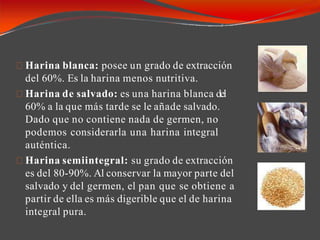 Harina blanca: posee un grado de extracción
del 60%. Es la harina menos nutritiva.
Harina de salvado: es una harina blanca del
60% a la que más tarde se le añade salvado.
Dado que no contiene nada de germen, no
podemos considerarla una harina integral
auténtica.
Harina semiintegral: su grado de extracción
es del 80-90%. Al conservar la mayor parte del
salvado y del germen, el pan que se obtiene a
partir de ella es más digerible que el de harina
integral pura.
 