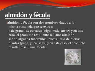 almidón yfécula
almidón y fécula son dos nombres dados a la
misma sustancia que se extrae:
o de granos de cereales (trigo, maíz, arroz) y en este
caso, el producto resultante se llama almidón.
ser de algunos tubérculos, raíces, tallo de ciertas
plantas (papa, yuca, sagú) y en este caso, el producto
resultantese llama fécula.
 