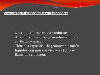 agentes emulsionantes o emulsionantes
Los emulsifians son los productos
derivados de la grasa: generalmente ricos
en fósforoy grasa.
Tienen la capacidad de promover la unión
líquidos con grasa. o viceversa (esto se
llama una emulsión.)
 