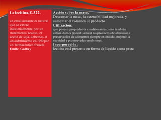.La lecitina,E.322.
un emulsionante es natural
que se extrae
industrialmente por un
tratamiento acuoso, el
aceite de soja. debemos el
descubrimiento en 1950 por
un farmacéutico francés
Emile Golbey
Acción sobre la masa.
Descansar la masa, la extensibilidad mejorada. y
aumentar el volumen de producto
Utilización:
que poseen propiedades emulsionantes, sino también
antioxidantes (ralentisement los productos de alteración).
preservación de alimentos siempre extendido, mejorar la
suavidad y promuevelas emulsiones.
Incorporación:
lecitina está presente en forma de líquido a una pasta
 