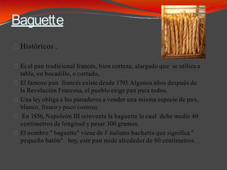 Baguette
Históricos .
Es el pan tradicional francés, bien corteza, alargado que se utiliza a
tabla, en bocadillo, o cortado,
El famoso pan francés existe desde 1793.Algunos años después de
la Revolución Francesa, el pueblo exige pan para todos.
Una ley obliga a los panaderos a vender una misma especie de pan,
blanco, fresco y poco costoso.
En 1856, Napoleón III reinventa la baguette lo cual debe medir 40
centímetros de longitud y pesar 300 gramos.
El nombre " baguette" viene de l' italiano bachetta que significa "
pequeño batón". hoy, este pan mide alrededor de 80 centímetros.
 