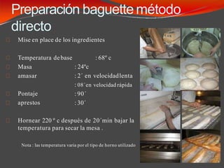 Preparación baguette método
directo
Mise en place de los ingredientes
: 68º c
Temperatura debase
Masa
amasar
Pontaje
aprestos
: 24ºc
: 2´ en velocidadlenta
: 08´en velocidad rápida
: 90´
: 30´
Hornear 220 º c después de 20´min bajar la
temperatura para secar la mesa .
Nota : las temperatura varia por el tipo de horno utilizado
 