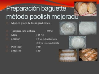 Preparación baguette
método poolishmejorado
Mise en place de los ingredientes
: 60º c
Temperatura debase
Masa
amasar
Pointage
aprestos
: 25 º c
: 2´ en velocidad lenta
: 08´en velocidad rápida
: 90´
: 30´
 