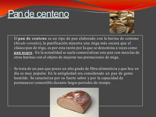 Pande centeno
El pan de centeno es un tipo de pan elaborado con la harina de centeno
(Sécale cereales), la panificación muestra una miga más oscura que el
clásico pan de trigo, es por esta razón por la que se denomina a veces como
pan negro . En la actualidad se suele comercializar este pan con mezclas de
otras harinas con el objeto de mejorar sus prestaciones de miga.
Se trata de un pan que posee un alto grado de fibra alimenticia y que hoy en
día es muy popular. En la antigüedad era considerado un pan de gente
humilde. Se caracteriza por su fuerte sabor y por la capacidad de
permanecer comestible durante largos periodos de tiempo.
 
