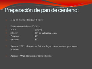 Preparación de pan decenteno:
Mise en place de los ingredientes
Temperatura de base :57/60º c
Masa
amasar
Pointage
aprestos
: 23/24ºc
: 10´ en velocidad lenta
: 90´
: 40´
Hornear 220 º c después de 20´min bajar la temperatura para secar
la mesa .
Agregar 100 gr de pasas par kilo de harina
 