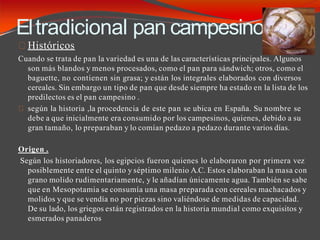 Eltradicional pan campesino.
Históricos
Cuando se trata de pan la variedad es una de las características principales. Algunos
son más blandos y menos procesados, como el pan para sándwich; otros, como el
baguette, no contienen sin grasa; y están los integrales elaborados con diversos
cereales. Sin embargo un tipo de pan que desde siempre ha estado en la lista de los
predilectos es el pan campesino .
según la historia ,la procedencia de este pan se ubica en España. Su nombre se
debe a que inicialmente era consumido por los campesinos, quienes, debido a su
gran tamaño, lo preparaban y lo comían pedazo a pedazo durante varios días.
Origen .
Según los historiadores, los egipcios fueron quienes lo elaboraron por primera vez
posiblemente entre el quinto y séptimo milenio A.C. Estos elaboraban la masa con
grano molido rudimentariamente, y le añadían únicamente agua. También se sabe
que en Mesopotamia se consumía una masa preparada con cereales machacados y
molidos y que se vendía no por piezas sino valiéndose de medidas de capacidad.
De su lado, los griegos están registrados en la historia mundial como exquisitos y
esmerados panaderos
 