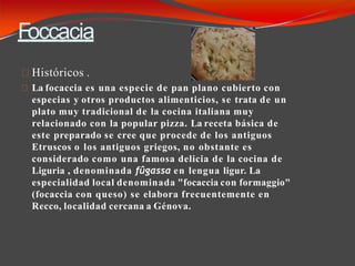 Foccacia
Históricos .
La focaccia es una especie de pan plano cubierto con
especias y otros productos alimenticios, se trata de un
plato muy tradicional de la cocina italiana muy
relacionado con la popular pizza. La receta básica de
este preparado se cree que procede de los antiguos
Etruscos o los antiguos griegos, no obstante es
considerado como una famosa delicia de la cocina de
Liguria , denominada fûgassa en lengua ligur. La
especialidad local denominada "focaccia con formaggio"
(focaccia con queso) se elabora frecuentemente en
Recco, localidad cercana a Génova.
 