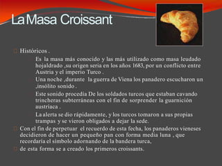 LaMasa Croissant
Históricos .
Es la masa más conocido y las más utilizado como masa leudado
hojaldrado ,su origen seria en los años 1683, por un conflicto entre
Austria y el imperio Turco .
Una noche ,durante la guerra de Viena los panadero escucharon un
,insólito sonido .
Este sonido procedía De los soldados turcos que estaban cavando
trincheras subterráneas con el fin de sorprender la guarnición
austríaca .
La alerta se dio rápidamente, y los turcos tomaron a sus propias
trampas y se vieron obligados a dejar la sede.
Con el fin de perpetuar el recuerdo de esta fecha, los panaderos vieneses
decidieron de hacer un pequeño pan con forma media luna , que
recordaría el símbolo adornando de la bandera turca,
de esta forma se a creado los primeros croissants.
 