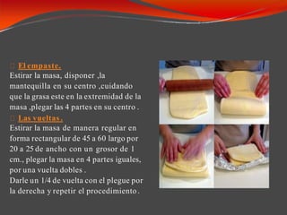 El empaste.
Estirar la masa, disponer ,la
mantequilla en su centro ,cuidando
que la grasa este en la extremidad de la
masa ,plegar las 4 partes en su centro .
Las vueltas .
Estirar la masa de manera regular en
forma rectangular de 45 a 60 largo por
20 a 25 de ancho con un grosor de 1
cm., plegar la masa en 4 partes iguales,
por una vuelta dobles .
Darle un 1/4 de vuelta con el plegue por
la derecha y repetir el procedimiento.
 