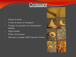 Croissant
1. Estirar la masa.
2. Cortar la masa en triangulo .
3. Formar el croissant con la puntapor
debajo .
4. Dejar leudar .
5. Pintar elcroissant
6. Hornear y cocinar a 200 º durante 12min
 