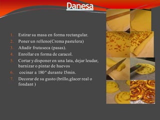 Danesa
1. Estirar su masa en forma rectangular.
2. Poner un relleno(Crema pastelera)
3. Añadir frutaseca (pasas).
4. Enrollar en forma de caracol.
5. Cortar y disponer en una lata, dejar leudar,
barnizar o pintar de huevos
6. cocinar a 180 º durante 15min.
7. Decorar de su gusto (brillo,glacer real o
fondant )
 