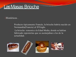 LasMasas Brioche
Históricos .
Producto típicamente Francés, la brioche habría nacido en
Normandía(Francia) al XVIsiglo.
La brioche remonta a la Edad Media, donde se habían
fabricado reposterías que se asemejaban a los de la
actualidad.
 