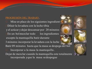 PROGRESIÓN DELTRABAJO .
Mise en place de los siguientes ingredient es :
.
Diluir la levadura con la leche tibia
y el azúcar y dejar descansar por 20 minutos
En un bolmezclar todo los ingredientes
excepto la mantequilla batir durante
3 minutos incorporar la levadura con la leche
Batir 09 minutos hasta que la masa se despega del bol
Incorporar a la masa la mantequilla .
Dejar de mezclar cuando la mantequilla este totalmente
incorporada yque la masa sedespegue
 