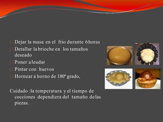 Dejar la masa en el frio durante 6horas
Detallar la brioche en los tamaños
deseado
Poner aleudar
Pintar con huevos
Hornear a horno de 180º grado,
Cuidado :la temperatura y el tiempo de
cocciones dependiera del tamaño delas
piezas.
 