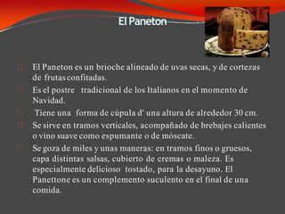 ElPaneton
El Paneton es un brioche alineado de uvas secas, y de cortezas
de frutasconfitadas.
Es el postre tradicional de los Italianos en el momento de
Navidad.
Tiene una forma de cúpula d' una altura de alrededor 30 cm.
Se sirve en tramos verticales, acompañado de brebajes calientes
o vino suave como espumante o de móscate.
Se goza de miles y unas maneras: en tramos finos o gruesos,
capa distintas salsas, cubierto de cremas o maleza. Es
especialmente delicioso tostado, para la desayuno. El
Panettone es un complemento suculento en el final de una
comida.
 