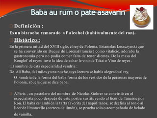 Baba au rum o pate asavarin
Definición :
Es un bizcocho remorado a l' alcohol (habitualmente del ron).
Histórico :
En la primera mitad del XVIII siglo, el rey de Polonia, Estanislas Leszczynski que
se ha convertido en Duque de Lorena(Francia ) como vitalicio, adoraba la
gastronomía pero no podía comer falta de tener dientes. De la masa del
Kouglof el reyes tuvo la idea de echar le vino de Tokai o Vino de reyes .
El nombre de esta especialidad vendría :
De Ali Baba, del miles y una noche cuya lectura se había alegrado al rey,
O vendría de la forma del baba forma de los vestidos de la personas mayores de
Polonia, abuela que se dice baba.
AParis , un pastelero del nombre de Nicolás Stohrer se convirtió en el
especialista poco después de este postre sustituyendo al licor de Tanaisie por
Ron. El baba es también la tarta favorita del napolitanos, se declina al ron o al
licor de limoncello (corteza de limón), se prueba solo o acompañado de helado
de vainilla.
 