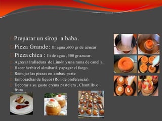 Preparar un sirop a baba .
Pieza Grande : 1lt agua ,600 gr de azucar
Pieza chica : 1lt de agua , 500 gr azucar.
Agrecar 1ralladura de Limón y una rama de canella .
Hacer herbir el almibard y apagar el fuego .
Remojar las piezas en ambas parte
Emborachar de liquor (Ron de preferencia).
Decorar a su gusto crema pastelera , Chantilly o
fruta
 