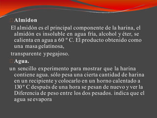 Almidon
El almidón es el principal componente de la harina, el
almidón es insoluble en agua fría, alcohol y éter, se
calienta en agua a 60 º C. El producto obtenido como
una masagelatinosa,
transparente ypegajoso.
Agua.
un sencillo experimento para mostrar que la harina
contiene agua. sólo pesa una cierta cantidad de harina
en un recipiente y colocarlo en un horno calentado a
130 º C después de una hora se pesan de nuevo y ver la
Diferencia de peso entre los dos pesados. indica que el
agua seevapora
 