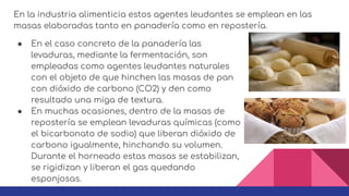 ● En el caso concreto de la panadería las
levaduras, mediante la fermentación, son
empleadas como agentes leudantes naturales
con el objeto de que hinchen las masas de pan
con dióxido de carbono (CO2) y den como
resultado una miga de textura.
● En muchas ocasiones, dentro de la masas de
repostería se emplean levaduras químicas (como
el bicarbonato de sodio) que liberan dióxido de
carbono igualmente, hinchando su volumen.
Durante el horneado estas masas se estabilizan,
se rigidizan y liberan el gas quedando
esponjosas.
En la industria alimenticia estos agentes leudantes se emplean en las
masas elaboradas tanto en panadería como en repostería.
 