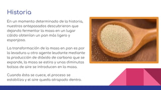 Historia
En un momento determinado de la historia,
nuestros antepasados descubrieron que
dejando fermentar la masa en un lugar
cálido obtenían un pan más ligero y
esponjoso.
La transformación de la masa en pan es por
la levadura u otro agente leudante mediante
la producción de dióxido de carbono que se
expande, la masa se estira y unas diminutas
bolsas de aire se introducen en la masa.
Cuando ésta se cuece, el proceso se
estabiliza y el aire queda atrapado dentro.
 