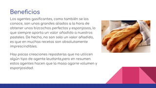 Beneﬁcios
Los agentes gasiﬁcantes, como también se los
conoce, son unos grandes aliados a la hora de
obtener unos bizcochos perfectos y esponjosos, lo
que siempre aporta un valor añadido a nuestros
pasteles. De hecho, no son solo un valor añadido,
es que en muchas recetas son absolutamente
imprescindibles.
Hay pocas creaciones reposteras que no utilicen
algún tipo de agente leudante,pero en resumen
estos agentes hacen que la masa agarre volumen y
esponjosidad.
 