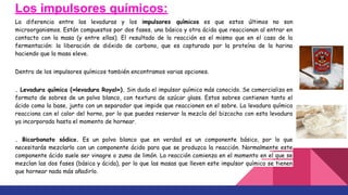 Los impulsores químicos:
La diferencia entre las levaduras y los impulsores químicos es que estos últimos no son
microorganismos. Están compuestos por dos fases, una básica y otra ácida que reaccionan al entrar en
contacto con la masa (y entre ellas). El resultado de la reacción es el mismo que en el caso de la
fermentación: la liberación de dióxido de carbono, que es capturado por la proteína de la harina
haciendo que la masa eleve.
Dentro de los impulsores químicos también encontramos varias opciones.
. Levadura química («levadura Royal»). Sin duda el impulsor químico más conocido. Se comercializa en
formato de sobres de un polvo blanco, con textura de azúcar glass. Estos sobres contienen tanto el
ácido como la base, junto con un separador que impide que reaccionen en el sobre. La levadura química
reacciona con el calor del horno, por lo que puedes reservar la mezcla del bizcocho con esta levadura
ya incorporada hasta el momento de hornear.
. Bicarbonato sódico. Es un polvo blanco que en verdad es un componente básico, por lo que
necesitarás mezclarlo con un componente ácido para que se produzca la reacción. Normalmente este
componente ácido suele ser vinagre o zumo de limón. La reacción comienza en el momento en el que se
mezclan las dos fases (básica y ácida), por lo que las masas que lleven este impulsor químico se tienen
que hornear nada más añadirlo.
 