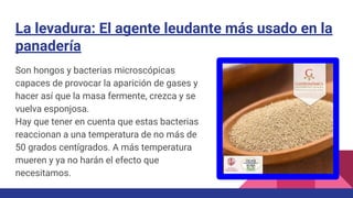 La levadura: El agente leudante más usado en la
panadería
Son hongos y bacterias microscópicas
capaces de provocar la aparición de gases y
hacer así que la masa fermente, crezca y se
vuelva esponjosa.
Hay que tener en cuenta que estas bacterias
reaccionan a una temperatura de no más de
50 grados centígrados. A más temperatura
mueren y ya no harán el efecto que
necesitamos.
 