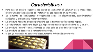 Características :
● Para que un agente leudante sea capaz de aumentar el volumen de la masa debe
existir una sustancia capaz de "retener" el gas liberado en su interior.
● Se alimenta de compuestos nitrogenados como los albuminoides, carbohidratos
(azúcares y almidones) y materia mineral.
● La levadura necesita oxígeno para para que la fermentación sea más rápida.
● La temperatura ideal para dejar que repose una masa de pan es entre 22 y 26,5ºC.
● La levadura “muere” tiene 2 tiempos de vida dele de si es fresca o en polvo.
● La levadura se desactiva a temperaturas frías.
● el pan ya horneado no conserva absolutamente ninguna levadura viva
 