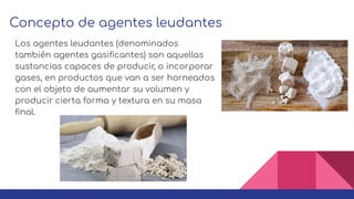 Concepto de agentes leudantes
Los agentes leudantes (denominados
también agentes gasiﬁcantes) son aquellas
sustancias capaces de producir, o incorporar
gases, en productos que van a ser horneados
con el objeto de aumentar su volumen y
producir cierta forma y textura en su masa
ﬁnal.
 