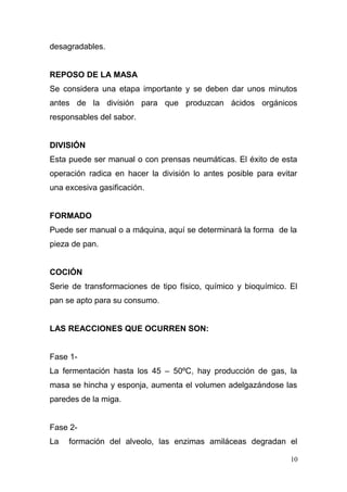 desagradables.
REPOSO DE LA MASA
Se considera una etapa importante y se deben dar unos minutos
antes de la división para que produzcan ácidos orgánicos
responsables del sabor.
DIVISIÓN
Esta puede ser manual o con prensas neumáticas. El éxito de esta
operación radica en hacer la división lo antes posible para evitar
una excesiva gasificación.
FORMADO
Puede ser manual o a máquina, aquí se determinará la forma de la
pieza de pan.
COCIÓN
Serie de transformaciones de tipo físico, químico y bioquímico. El
pan se apto para su consumo.
LAS REACCIONES QUE OCURREN SON:
Fase 1La fermentación hasta los 45 – 50ºC, hay producción de gas, la
masa se hincha y esponja, aumenta el volumen adelgazándose las
paredes de la miga.
Fase 2La

formación del alveolo, las enzimas amiláceas degradan el
10

 