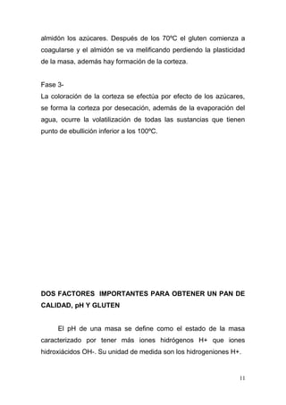 almidón los azúcares. Después de los 70ºC el gluten comienza a
coagularse y el almidón se va melificando perdiendo la plasticidad
de la masa, además hay formación de la corteza.
Fase 3La coloración de la corteza se efectúa por efecto de los azúcares,
se forma la corteza por desecación, además de la evaporación del
agua, ocurre la volatilización de todas las sustancias que tienen
punto de ebullición inferior a los 100ºC.

DOS FACTORES IMPORTANTES PARA OBTENER UN PAN DE
CALIDAD, pH Y GLUTEN
El pH de una masa se define como el estado de la masa
caracterizado por tener más iones hidrógenos H+ que iones
hidroxiácidos OH-. Su unidad de medida son los hidrogeniones H+.

11

 
