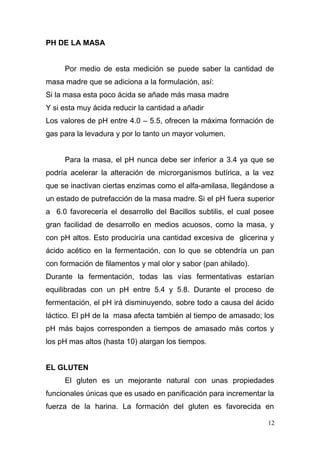 PH DE LA MASA
Por medio de esta medición se puede saber la cantidad de
masa madre que se adiciona a la formulación, así:
Si la masa esta poco ácida se añade más masa madre
Y si esta muy ácida reducir la cantidad a añadir
Los valores de pH entre 4.0 – 5.5, ofrecen la máxima formación de
gas para la levadura y por lo tanto un mayor volumen.
Para la masa, el pH nunca debe ser inferior a 3.4 ya que se
podría acelerar la alteración de microrganismos butírica, a la vez
que se inactivan ciertas enzimas como el alfa-amilasa, llegándose a
un estado de putrefacción de la masa madre. Si el pH fuera superior
a 6.0 favorecería el desarrollo del Bacillos subtilis, el cual posee
gran facilidad de desarrollo en medios acuosos, como la masa, y
con pH altos. Esto produciría una cantidad excesiva de glicerina y
ácido acético en la fermentación, con lo que se obtendría un pan
con formación de filamentos y mal olor y sabor (pan ahilado).
Durante la fermentación, todas las vías fermentativas estarían
equilibradas con un pH entre 5.4 y 5.8. Durante el proceso de
fermentación, el pH irá disminuyendo, sobre todo a causa del ácido
láctico. El pH de la masa afecta también al tiempo de amasado; los
pH más bajos corresponden a tiempos de amasado más cortos y
los pH mas altos (hasta 10) alargan los tiempos.
EL GLUTEN
El gluten es un mejorante natural con unas propiedades
funcionales únicas que es usado en panificación para incrementar la
fuerza de la harina. La formación del gluten es favorecida en
12

 