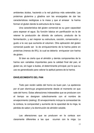 ambientes ácidos, haciendo a la red glutínica más extensible. Las
proteínas glutenina y gliadina son las encargadas de dar las
características reológicas a la masa y que al amasar

la harina

forman el gluten dando la estructura de la masa.
Una característica del gluten comercial es su gran capacidad
para espesar el agua. Su función básica en panificación es la de
retener la producción de dióxido de carbono, producto de la
fermentación, y así mejorar su estructura, cocción, conservación y
gusto a la vez que aumenta el volumen. Otra aplicación del gluten
comercial puede ser la de enriquecimiento de la harina pobre en
proteínas (menos de 8%), la cual se debería enriquecer con harina
de gluten.
Si bien es cierto que el almidón y demás componentes de la
harina son variables importantes para la calidad final del pan, el
gluten es, sin lugar a dudas, el determinante principal, por lo que su
uso es generalizado para valorar la aptitud panera de la harina.
ENVEJECIMIENTO DEL PAN
Todo pan recién salido del horno es buen pan. La apetencia
por el pan disminuye progresivamente desde el momento en que
sale del horno. Estas alteraciones indeseables que se producen con
el tiempo se designan colectivamente con el nombre de
envejecimiento (staling). El envejecimiento incluye la correosidad de
la corteza, la compacidad y aumento de la opacidad de la miga, la
pérdida de sabor y la disminución de almidón soluble.
Las alteraciones que se producen en la corteza son
claramente diferentes a las que

ocurren con la miga. La
13

 