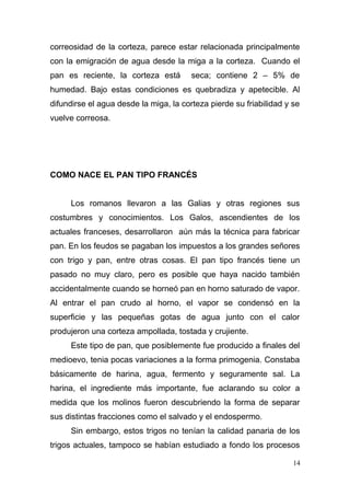 correosidad de la corteza, parece estar relacionada principalmente
con la emigración de agua desde la miga a la corteza. Cuando el
pan es reciente, la corteza está

seca; contiene 2 – 5% de

humedad. Bajo estas condiciones es quebradiza y apetecible. Al
difundirse el agua desde la miga, la corteza pierde su friabilidad y se
vuelve correosa.

COMO NACE EL PAN TIPO FRANCÉS
Los romanos llevaron a las Galias y otras regiones sus
costumbres y conocimientos. Los Galos, ascendientes de los
actuales franceses, desarrollaron aún más la técnica para fabricar
pan. En los feudos se pagaban los impuestos a los grandes señores
con trigo y pan, entre otras cosas. El pan tipo francés tiene un
pasado no muy claro, pero es posible que haya nacido también
accidentalmente cuando se horneó pan en horno saturado de vapor.
Al entrar el pan crudo al horno, el vapor se condensó en la
superficie y las pequeñas gotas de agua junto con el calor
produjeron una corteza ampollada, tostada y crujiente.
Este tipo de pan, que posiblemente fue producido a finales del
medioevo, tenia pocas variaciones a la forma primogenia. Constaba
básicamente de harina, agua, fermento y seguramente sal. La
harina, el ingrediente más importante, fue aclarando su color a
medida que los molinos fueron descubriendo la forma de separar
sus distintas fracciones como el salvado y el endospermo.
Sin embargo, estos trigos no tenían la calidad panaria de los
trigos actuales, tampoco se habían estudiado a fondo los procesos
14

 