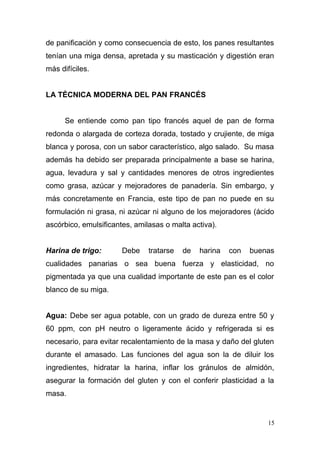 de panificación y como consecuencia de esto, los panes resultantes
tenían una miga densa, apretada y su masticación y digestión eran
más difíciles.
LA TÉCNICA MODERNA DEL PAN FRANCÉS
Se entiende como pan tipo francés aquel de pan de forma
redonda o alargada de corteza dorada, tostado y crujiente, de miga
blanca y porosa, con un sabor característico, algo salado. Su masa
además ha debido ser preparada principalmente a base se harina,
agua, levadura y sal y cantidades menores de otros ingredientes
como grasa, azúcar y mejoradores de panadería. Sin embargo, y
más concretamente en Francia, este tipo de pan no puede en su
formulación ni grasa, ni azúcar ni alguno de los mejoradores (ácido
ascórbico, emulsificantes, amilasas o malta activa).
Harina de trigo:

Debe

tratarse

de

harina

con

buenas

cualidades panarias o sea buena fuerza y elasticidad, no
pigmentada ya que una cualidad importante de este pan es el color
blanco de su miga.
Agua: Debe ser agua potable, con un grado de dureza entre 50 y
60 ppm, con pH neutro o ligeramente ácido y refrigerada si es
necesario, para evitar recalentamiento de la masa y daño del gluten
durante el amasado. Las funciones del agua son la de diluir los
ingredientes, hidratar la harina, inflar los gránulos de almidón,
asegurar la formación del gluten y con el conferir plasticidad a la
masa.

15

 