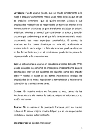 Levadura: Puede usarse fresca, que se añade directamente a la
masa o preparar un fermento madre unas horas antes según el tipo
de producto terminado

que se quiera obtener. Gracias a sus

propiedades metabólicas es responsable de todos los efectos de la
fermentación en las masas de pan: transforma el azúcar en ácidos,
aldehídos, cetonas y alcohol que contribuyen al sabor y también
produce gas carbónico que es el que infla la estructura de la masa,
produciendo esa masa esponjosa característica. El exceso de
lavadura en los panes disminuye su vida útil, acelerando el
endurecimiento de la miga. La falta de levadura produce demoras
en las fermentaciones y en el crecimiento, produciendo panes de
miga apretada y de poco volumen.
Sal: La sal comenzó a usarse en panadería a finales del siglo XVIII.
Desde entonces se convirtió en ingrediente importantísimo para la
panificación. Hoy en día sabemos las razones como son impartir
sabor y resaltar el sabor de los demás ingredientes, reforzar las
propiedades de la masa, regularizar la fermentación y favorecer la
coloración de la corteza entre otras.
Grasas: En nuestra cultura es frecuente su uso, dentro de las
funciones esta la de mejorar la textura, mejora el volumen por su
acción lubricante.
Azúcar: No es usada en la panadería francesa, pero en nuestra
cultura si. El azúcar mejora el color del pan y si se usa en pequeñas
cantidades, acelera la fermentación.
Mejoradores: Se pueden mencionar:
16

 