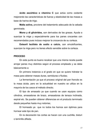 ácido ascórbico o vitamina C que actúa como oxidante
mejorando las características de fuerza y elasticidad de las masas a
base de harina de trigo.
Malta activa, proviene del tratamiento adecuado de la cebada
germinada.
Mono y di glicéridos, son derivados de las grasas. Ayuda a
suavizar la miga y especialmente para los panes crocantes con
recomendados pues incluso mejorar la crocancia de su corteza.
Estearil lactilato de sodio o calcio, son emulsificantes,
suavizan la miga pero no tienes efecto sensible sobre la corteza.
PROCESO
En este punto es bueno recalcar que una misma receta puede
arrojar panes muy distintos según el proceso empleado y se debe
básicamente a:
En primera instancia a el grado en que se quiere hidratar la
masa para obtener masas duras, semiduras o fluidas;
La fermentación ya que el proceso original del pan francés es
la masa ácida, pero en la actualidad en nuestro se utiliza en la
mayoría de los casos el método directo;
El tipo de amasado ya que cuando se usan equipos como
cilindros, amasadoras de brazo, amasadoras de tenaza inclinada,
espiral etc. Se pueden obtener diferencias en el producto terminado
desde pequeñas hasta muy notorias;
El horneado ya que no todos los hornos son óptimos para
hornear este tipo de pan.
En la decoración los cortes se hacen con una cuchilla, bisturí
o laminilla afilada.

17

 