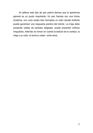 Al calificar este tipo de pan podría decirse que la apariencia
general es un punto importante. Un pan francés con una forma
simétrica, con unos cortes bien formados un color dorado brillante
puede garantizar una respuesta positiva del cliente. La miga debe
presentar celdas de paredes delgadas, puede presentar orificios
irregulares. Además se toman en cuenta la textura de la corteza, la
miga y su color, el aroma y sabor entre otros.

18

 