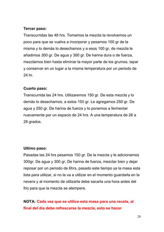 Tercer paso:
Transcurridas las 48 hrs. Tomamos la mezcla la revolvemos un
poco para que se vuelva a incorporar y pesamos 100 gr de la
misma y lo demás lo desechamos y a esos 100 gr, de mezcla le
añadimos 300 gr. De agua y 300 gr. De harina dura o de fuerza,
mezclamos bien hasta eliminar la mayor parte de los grumos, tapar
y conservar en un lugar a la misma temperatura por un periodo de
24 hr.
Cuarto paso:
Transcurrida las 24 hrs. Utilizaremos 150 gr. De esta mezcla y lo
demás lo desechamos, a estos 150 gr. Le agregamos 250 gr. De
agua y 250 gr. De harina de fuerza y lo ponemos a fermentar
nuevamente por un espacio de 24 hrs. A una temperatura de 26 a
28 grados.

Ultimo paso:
Pasadas las 24 hrs pesamos 150 gr. De la mezcla y le adicionamos
300gr. De agua y 300 gr. De harina de fuerza, mezclar bien y dejar
reposar por un periodo de 6hrs, pasado este tiempo ya la masa esta
lista para utilizar, si no la va a utilizar en el momento guardarla en la
nevera y al momento de utilizarla debe sacarla una hora antes del
frio para que la mezcla se atempere.
NOTA: Cada vez que se utilice esta masa para una receta, al
final del día debe refrescarse la mezcla, esto se hacer
20

 