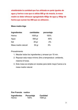 añadiéndole la cantidad que fue utilizada en parte iguales de
agua y harina o sea que si utilizo 800 gr de mezcla, la masa
madre se debe refrescar agregándole 400gr de agua y 400gr de
harina que suman los 800 que se utilizaron.
Masa madre biga
Ingredientes

cantidades

Harina

porcentaje

1000 gr

100%

650 gr

65%

Sal

20 gr

2%

Masa madre natural

50 gr

Agua

5%

Procedimiento
1. Mezclar todos los ingredientes y amasar por 10 min.
2. Reposar esta masa mínimo 2hrs a temperatura ambiente,
máximo 6 horas.
3. Esta masa se emplea en recetas para darle mayor fuerza a la
masa madre natural.

Pan Francés rustico
Ingredientes
Harina

Porcentaje
100%

Cantidad
1000 gr.
21

 