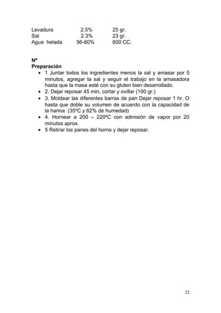 Levadura
Sal
Agua helada

2.5%
2.3%
56-60%

25 gr.
23 gr.
600 CC.

Nº
Preparación
• 1 Juntar todos los ingredientes menos la sal y amasar por 5
minutos, agregar la sal y seguir el trabajo en la amasadora
hasta que la masa esté con su gluten bien desarrollado.
• 2. Dejar reposar 45 min, cortar y ovillar (100 gr.)
• 3. Moldear las diferentes barras de pan Dejar reposar 1 hr. O
hasta que doble su volumen de acuerdo con la capacidad de
la harina (35ºC y 82% de humedad)
• 4. Hornear a 200 – 220ºC con admisión de vapor por 20
minutos aprox.
• 5 Retirar los panes del horno y dejar reposar.

22

 