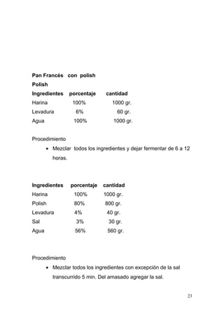Pan Francés con polish
Polish
Ingredientes
Harina

porcentaje
100%

Levadura

cantidad
1000 gr.
60 gr.

100%

Agua

6%

1000 gr.

Procedimiento
• Mezclar todos los ingredientes y dejar fermentar de 6 a 12
horas.

Ingredientes

porcentaje

cantidad

Harina

100%

1000 gr.

Polish

80%

800 gr.

Levadura

4%

40 gr.

Sal

3%

30 gr.

Agua

56%

560 gr.

Procedimiento
• Mezclar todos los ingredientes con excepción de la sal
transcurrido 5 min. Del amasado agregar la sal.

23

 