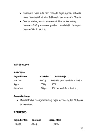 • Cuando la masa este bien refinada dejar reposar sobre la
mesa durante 60 minutos faldeando la masa cada 30 min.
• Formar los baguettes hasta que doblen su volumen y
hornear a 200 grados centígrados con admisión de vapor
durante 20 min. Aprox.

Pan de Huevo
ESPONJA
Ingredientes

cantidad

porcentaje

Harina

600 gr.

60% del peso total de la harina

Agua

300gr.

50%

Levadura

20 gr.

2% del total de la harina.

Procedimiento
• Mezclar todos los ingredientes y dejar reposar de 6 a 10 horas
en la nevera.
REFRESCO
Ingredientes

cantidad

Harina

400 g

porcentaje
40%
24

 