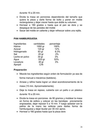 durante 15 a 20 min.
• Divida la masa en porciones dependiendo del tamaño que
quiera la pieza y darle forma de bollo y poner en molde
rectangulares y dejar crecer hasta que doble su volumen.
• Hornear a 180 grados o hasta que el pan se dore y se
despegue de las paredes del molde
• Sacar del molde en caliente y dejar refrescar sobre una rejilla.
PAN HAMBURGUESA
Ingredientes
Harina
Azúcar
Hidrogenado
Sal
Leche en polvo
Agua
Levadura
Ajonjolí

cantidades
1000 gr
120 gr
83 gr
20 gr
30 gr
533 gr
30 gr
C/N

porcentaje
100%
12%
8.3%
2%
3%
53%
3%

Preparación
• Mezcle los ingredientes según orden de formulación ya sea de
forma manual o mecánica (batidora).
• Amase y refine hasta lograr un ideal acondicionamiento de la
masa (15 min. Aproximadamente).
• Deje la masa en reposo, cubierta con un paño o un plástico
durante 15 a 20 min.
• Divida la masa en porciones de 90 gramos y moldear la masa
en forma de esfera y colocar en las bandejas previamente
engrasadas, dejar reposar 5 a 10 min. Y luego aplastar con la
palma de la mano las esferas para darles forma de
hamburguesa y dejar leudar por 30 min aprox.
• Hornear a 180 grados hasta que la pieza dore

28

 