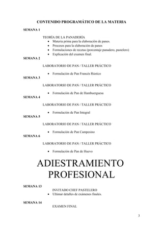 CONTENIDO PROGRAMÁTICO DE LA MATERIA
SEMANA 1
TEORÍA DE LA PANADERÍA
• Materia prima para la elaboración de panes.
• Procesos para la elaboración de panes
• Formulaciones de recetas (porcentaje panadero, pastelero)
• Explicación del examen final.
SEMANA 2
LABORATORIO DE PAN / TALLER PRÁCTICO
•

Formulación de Pan Francés Rústico

SEMANA 3
LABORATORIO DE PAN / TALLER PRÁCTICO
•

Formulación de Pan de Hambuerguesa

SEMANA 4
LABORATORIO DE PAN / TALLER PRÁCTICO
•

Formulación de Pan Integral

SEMANA 5
LABORATORIO DE PAN / TALLER PRÁCTICO
•

Formulación de Pan Campesino

SEMANA 6
LABORATORIO DE PAN / TALLER PRÁCTICO
•

Formulación de Pan de Huevo

ADIESTRAMIENTO
PROFESIONAL
SEMANA 13
•

INVITADO CHEF PASTELERO
Ultimar detalles de exámenes finales.

SEMANA 14
EXAMEN FINAL
3

 