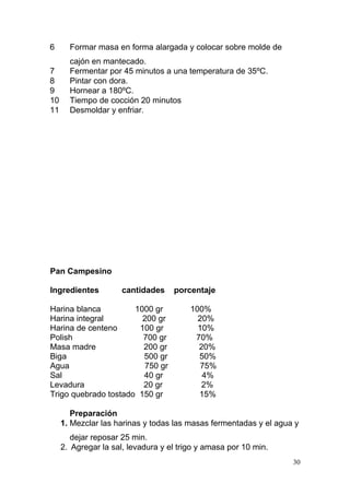 6

Formar masa en forma alargada y colocar sobre molde de

7
8
9
10
11

cajón en mantecado.
Fermentar por 45 minutos a una temperatura de 35ºC.
Pintar con dora.
Hornear a 180ºC.
Tiempo de cocción 20 minutos
Desmoldar y enfriar.

Pan Campesino
Ingredientes

cantidades

Harina blanca
1000 gr
Harina integral
200 gr
Harina de centeno
100 gr
Polish
700 gr
Masa madre
200 gr
Biga
500 gr
Agua
750 gr
Sal
40 gr
Levadura
20 gr
Trigo quebrado tostado 150 gr

porcentaje
100%
20%
10%
70%
20%
50%
75%
4%
2%
15%

Preparación
1. Mezclar las harinas y todas las masas fermentadas y el agua y
dejar reposar 25 min.
2. Agregar la sal, levadura y el trigo y amasa por 10 min.
30

 
