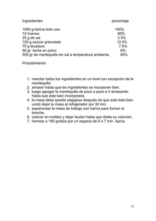 Ingredientes
1000 g harina todo uso
12 huevos
25 g de sal
125 g azúcar granulada
75 g levadura
60 gr leche en polvo
500 gr de mantequilla sin sal a temperatura ambiente.

porcentaje
100%
60%
2.5%
12.5%
7.5%
6%
50%

Procedimiento

1. mezclar todos los ingredientes en un bowl con excepción de la
mantequilla.
2. amasar hasta que los ingredientes se incorporen bien.
3. luego agregar la mantequilla de poco a poco e ir amasando
hasta que este bien incorporada.
4. la masa debe quedar pegajosa después de que este todo bien
unido dejar la masa al refrigerador por 30 min.
5. espolvorear la mesa de trabajo con harina para formar el
brioche.
6. colocar en moldes y dejar leudar hasta que doble su volumen.
7. hornear a 180 grados por un espacio de 6 a 7 min. Aprox.

33

 