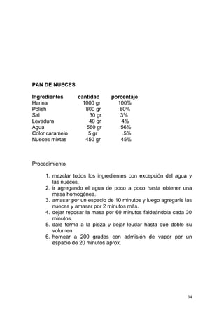PAN DE NUECES
Ingredientes
Harina
Polish
Sal
Levadura
Agua
Color caramelo
Nueces mixtas

cantidad
1000 gr
800 gr
30 gr
40 gr
560 gr
5 gr
450 gr

porcentaje
100%
80%
3%
4%
56%
.5%
45%

Procedimiento
1. mezclar todos los ingredientes con excepción del agua y
las nueces.
2. ir agregando el agua de poco a poco hasta obtener una
masa homogénea.
3. amasar por un espacio de 10 minutos y luego agregarle las
nueces y amasar por 2 minutos más.
4. dejar reposar la masa por 60 minutos faldeándola cada 30
minutos.
5. dale forma a la pieza y dejar leudar hasta que doble su
volumen.
6. hornear a 200 grados con admisión de vapor por un
espacio de 20 minutos aprox.

34

 
